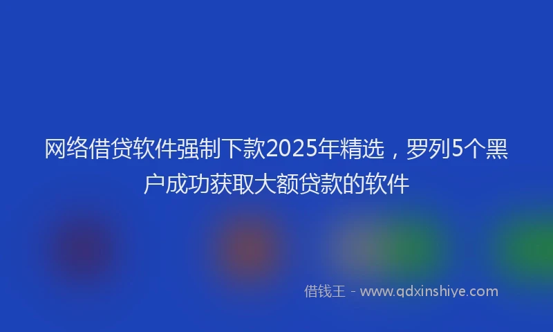 网络借贷软件强制下款2025年精选，罗列5个黑户成功获取大额贷款的软件