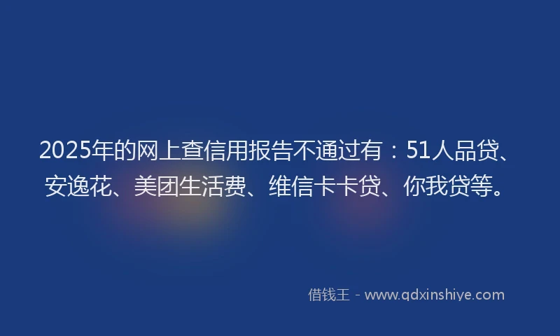 2025年的网上查信用报告不通过有：51人品贷、安逸花、美团生活费、维信卡卡贷、你我贷等。