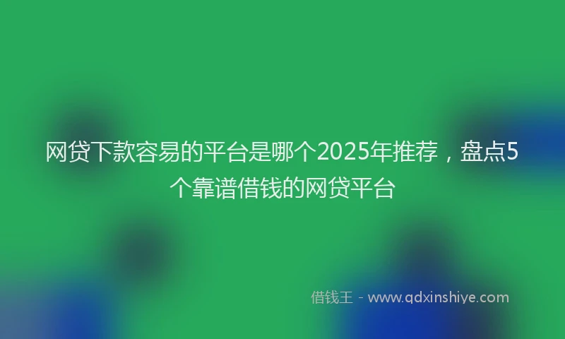 网贷下款容易的平台是哪个2025年推荐，盘点5个靠谱借钱的网贷平台