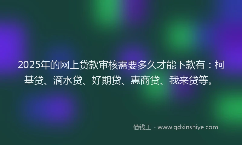 2025年的网上贷款审核需要多久才能下款有：柯基贷、滴水贷、好期贷、惠商贷、我来贷等。