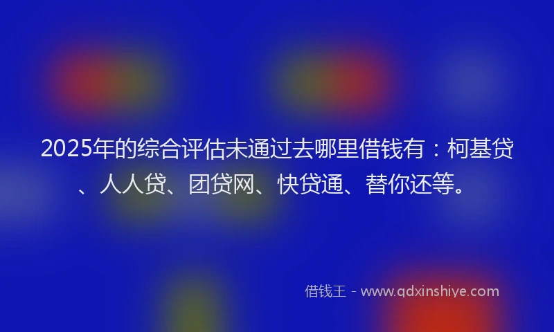 2025年的综合评估未通过去哪里借钱有：柯基贷、人人贷、团贷网、快贷通、替你还等。
