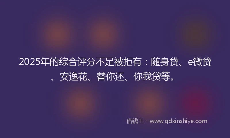 2025年的综合评分不足被拒有：随身贷、e微贷、安逸花、替你还、你我贷等。