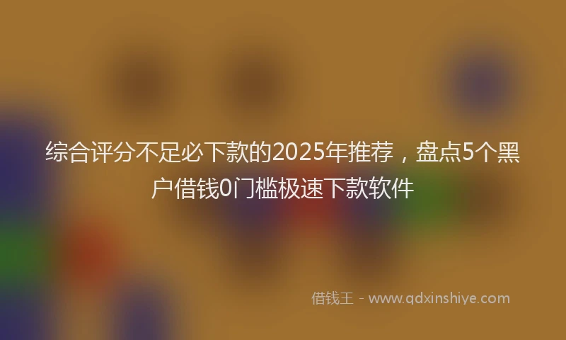 综合评分不足必下款的2025年推荐，盘点5个黑户借钱0门槛极速下款软件