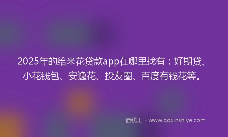 2025年的给米花贷款app在哪里找有：好期贷、小花钱包、安逸花、投友圈、百度有钱花等。