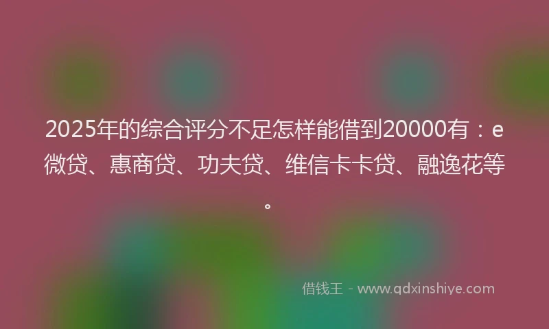 2025年的综合评分不足怎样能借到20000有：e微贷、惠商贷、功夫贷、维信卡卡贷、融逸花等。