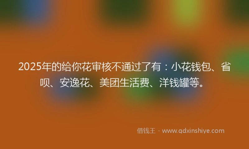 2025年的给你花审核不通过了有:小花钱包、省呗、安逸花、美团生活费、洋钱罐等。