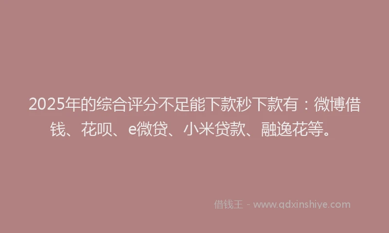 2025年的综合评分不足能下款秒下款有：微博借钱、花呗、e微贷、小米贷款、融逸花等。