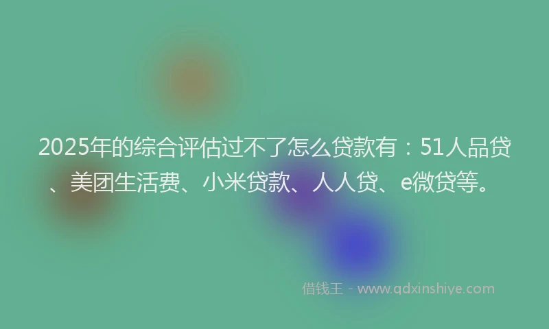 2025年的综合评估过不了怎么贷款有：51人品贷、美团生活费、小米贷款、人人贷、e微贷等。