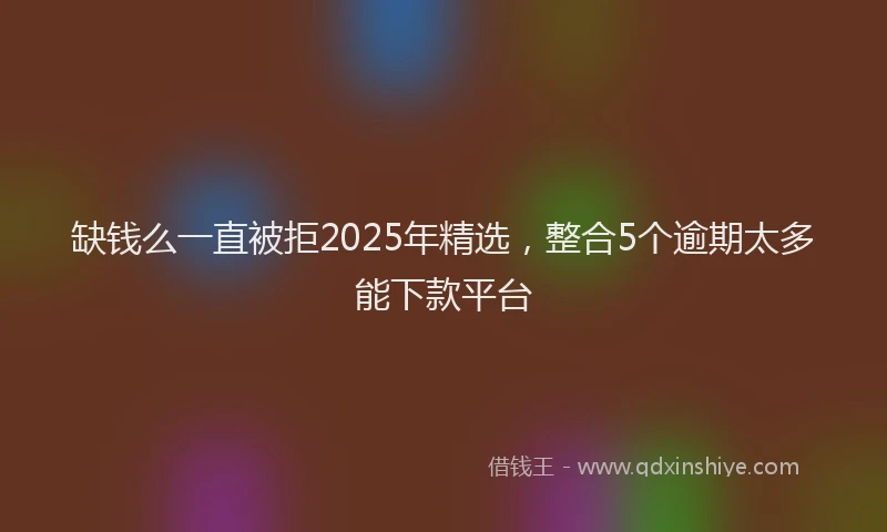 缺钱么一直被拒2025年精选，整合5个逾期太多能下款平台