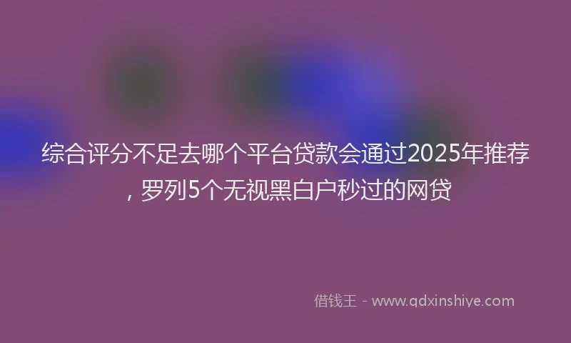 综合评分不足去哪个平台贷款会通过2025年推荐，罗列5个无视黑白户秒过的网贷