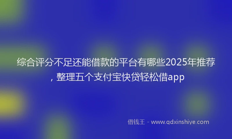 综合评分不足还能借款的平台有哪些2025年推荐，整理五个支付宝快贷轻松借app