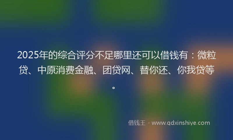 2025年的综合评分不足哪里还可以借钱有：微粒贷、中原消费金融、团贷网、替你还、你我贷等。