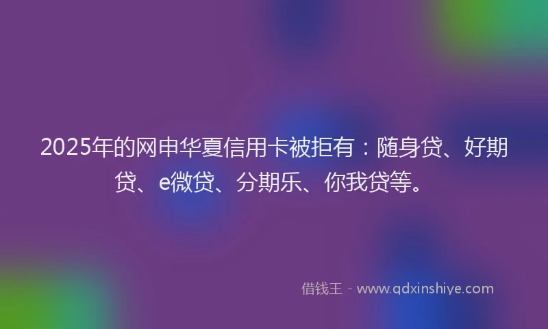 2025年的网申华夏信用卡被拒有：随身贷、好期贷、e微贷、分期乐、你我贷等。