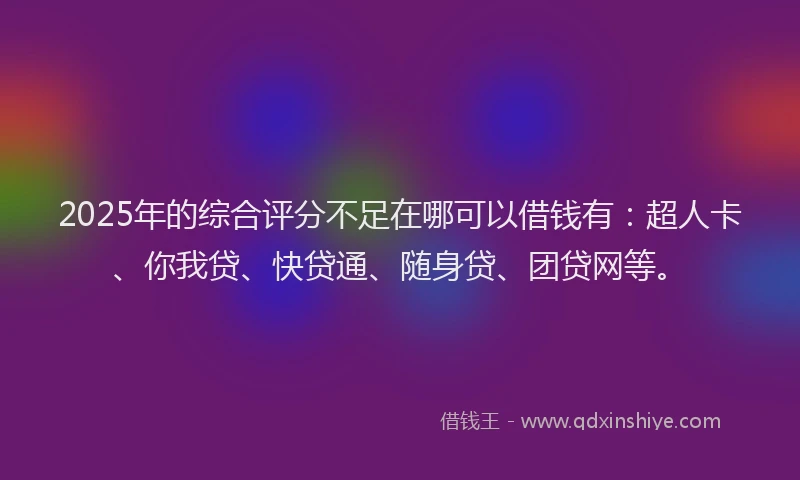 2025年的综合评分不足在哪可以借钱有：超人卡、你我贷、快贷通、随身贷、团贷网等。