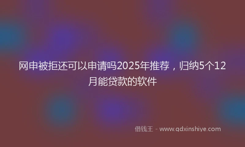网申被拒还可以申请吗2025年推荐，归纳5个12月能贷款的软件
