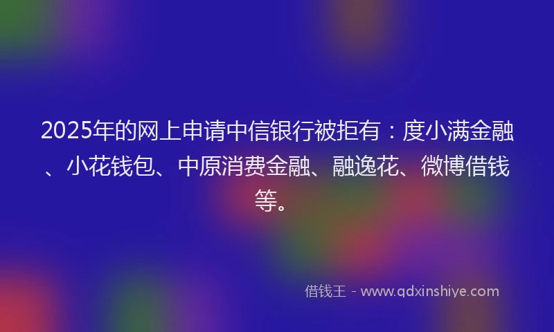 2025年的网上申请中信银行被拒有：度小满金融、小花钱包、中原消费金融、融逸花、微博借钱等。