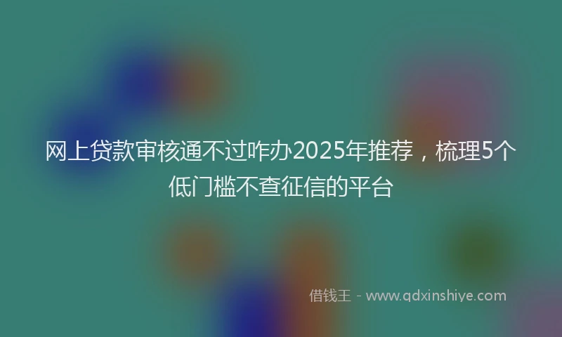 网上贷款审核通不过咋办2025年推荐，梳理5个低门槛不查征信的平台