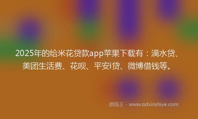2025年的给米花贷款app苹果下载有：滴水贷、美团生活费、花呗、平安i贷、微博借钱等。