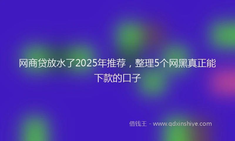 网商贷放水了2025年推荐，整理5个网黑真正能下款的口子