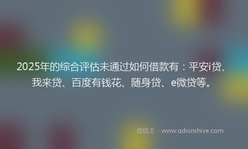 2025年的综合评估未通过如何借款有：平安i贷、我来贷、百度有钱花、随身贷、e微贷等。