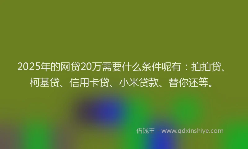 2025年的网贷20万需要什么条件呢有：拍拍贷、柯基贷、信用卡贷、小米贷款、替你还等。