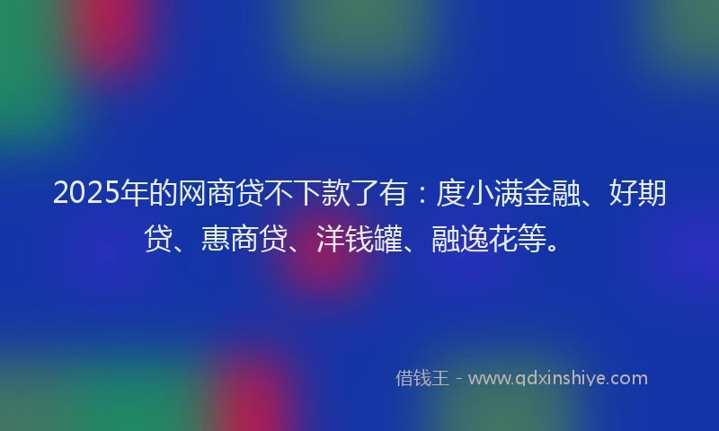 2025年的网商贷不下款了有：度小满金融、好期贷、惠商贷、洋钱罐、融逸花等。