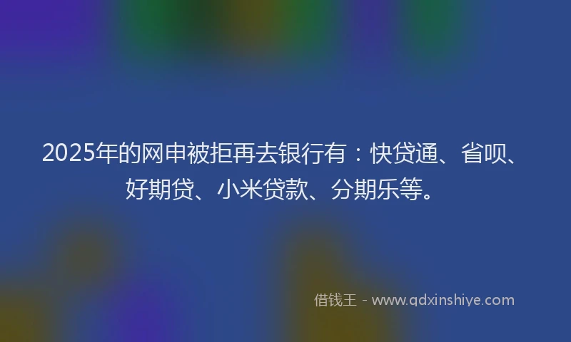 2025年的网申被拒再去银行有：快贷通、省呗、好期贷、小米贷款、分期乐等。