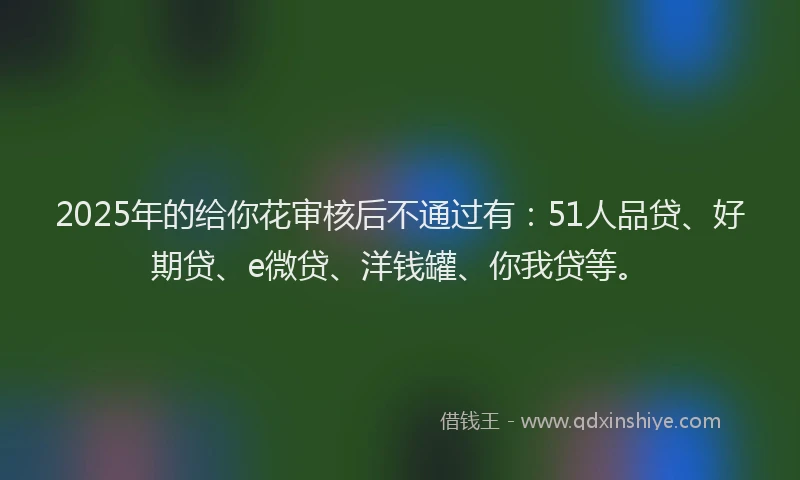 2025年的给你花审核后不通过有：51人品贷、好期贷、e微贷、洋钱罐、你我贷等。