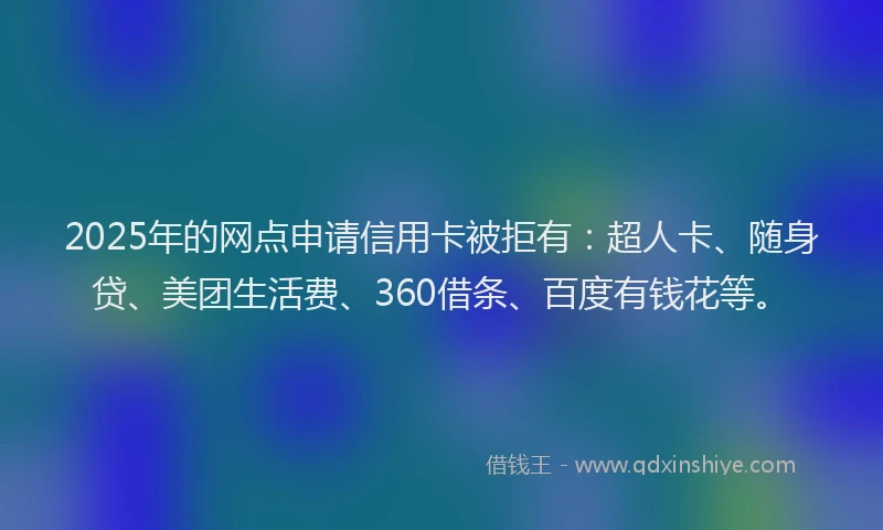2025年的网点申请信用卡被拒有:超人卡、随身贷、美团生活费、360借条、百度有钱花等。