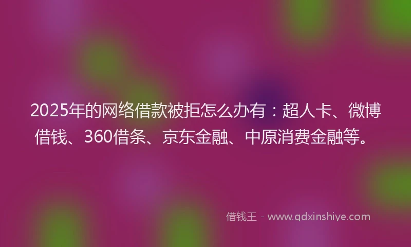 2025年的网络借款被拒怎么办有：超人卡、微博借钱、360借条、京东金融、中原消费金融等。