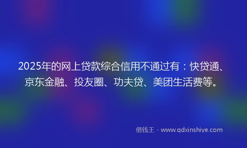 2025年的网上贷款综合信用不通过有：快贷通、京东金融、投友圈、功夫贷、美团生活费等。