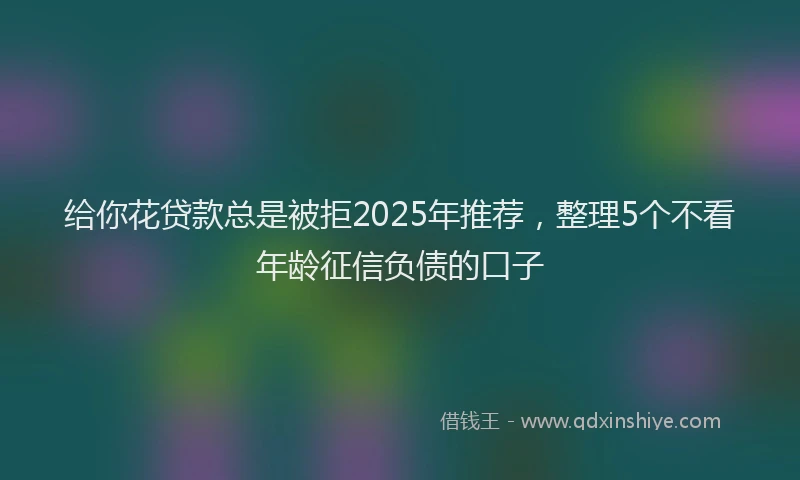 给你花贷款总是被拒2025年推荐，整理5个不看年龄征信负债的口子
