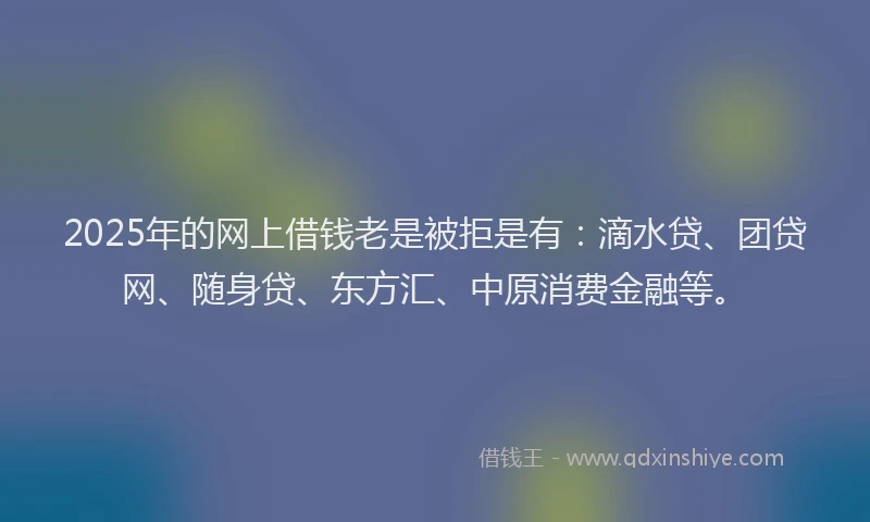2025年的网上借钱老是被拒是有：滴水贷、团贷网、随身贷、东方汇、中原消费金融等。