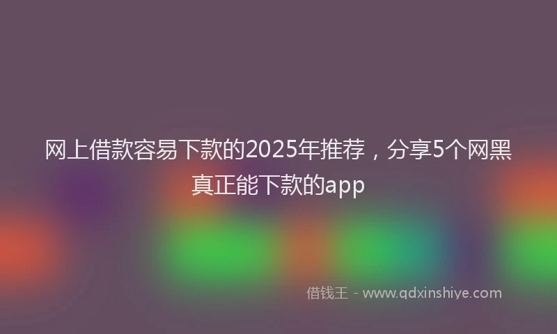 网上借款容易下款的2025年推荐，分享5个网黑真正能下款的app
