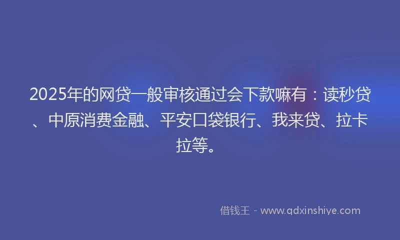 2025年的网贷一般审核通过会下款嘛有：读秒贷、中原消费金融、平安口袋银行、我来贷、拉卡拉等。