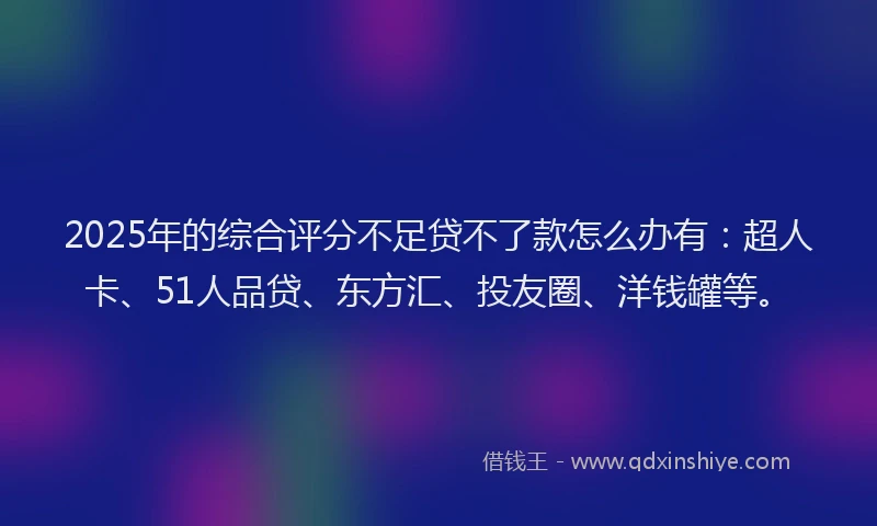 2025年的综合评分不足贷不了款怎么办有：超人卡、51人品贷、东方汇、投友圈、洋钱罐等。