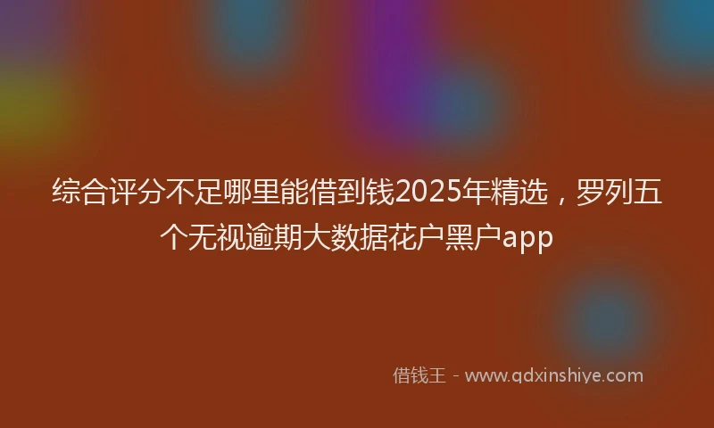 综合评分不足哪里能借到钱2025年精选，罗列五个无视逾期大数据花户黑户app