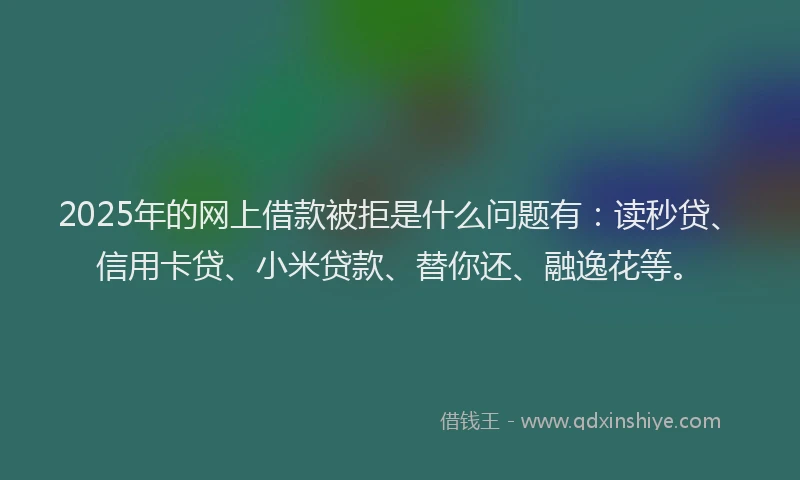 2025年的网上借款被拒是什么问题有：读秒贷、信用卡贷、小米贷款、替你还、融逸花等。