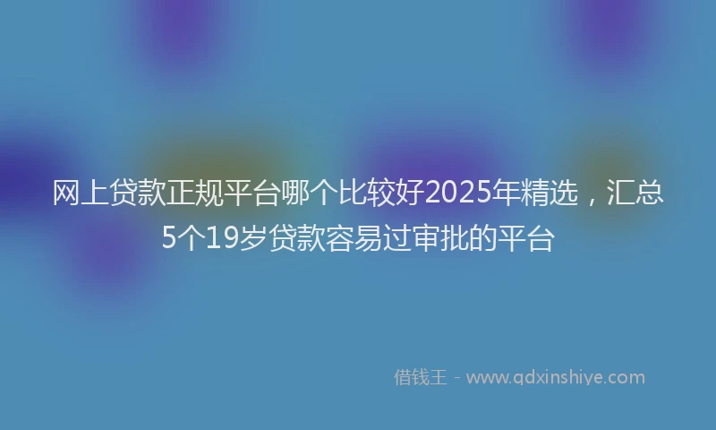 网上贷款正规平台哪个比较好2025年精选，汇总5个19岁贷款容易过审批的平台