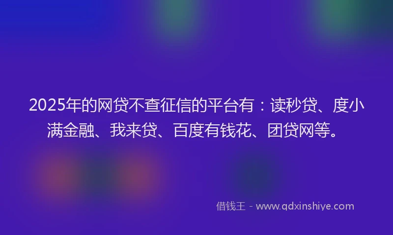 2025年的网贷不查征信的平台有：读秒贷、度小满金融、我来贷、百度有钱花、团贷网等。