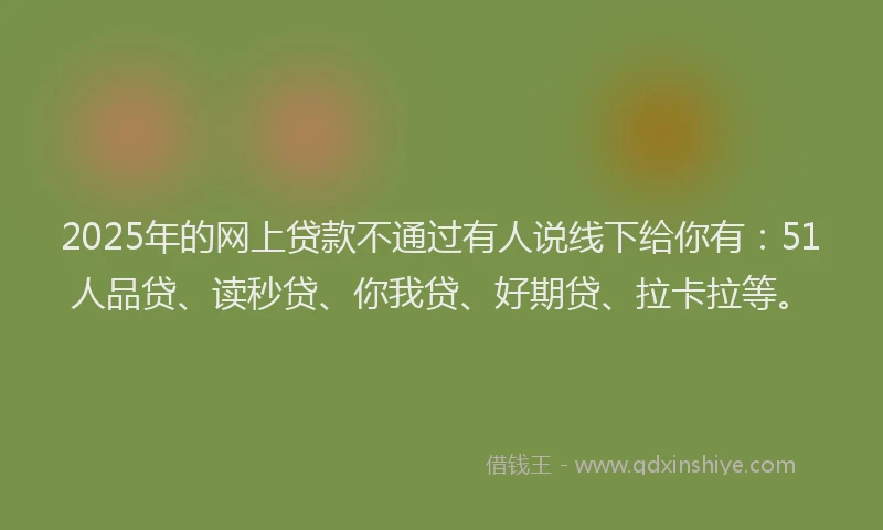 2025年的网上贷款不通过有人说线下给你有：51人品贷、读秒贷、你我贷、好期贷、拉卡拉等。