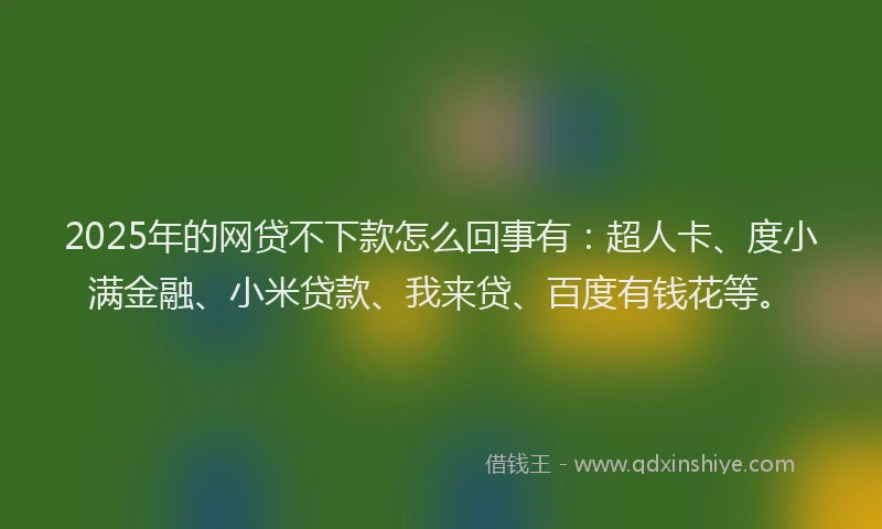 2025年的网贷不下款怎么回事有：超人卡、度小满金融、小米贷款、我来贷、百度有钱花等。
