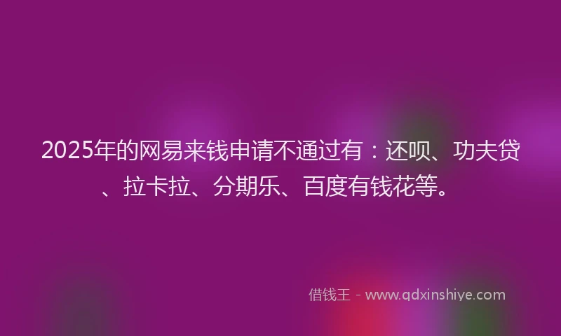 2025年的网易来钱申请不通过有：还呗、功夫贷、拉卡拉、分期乐、百度有钱花等。
