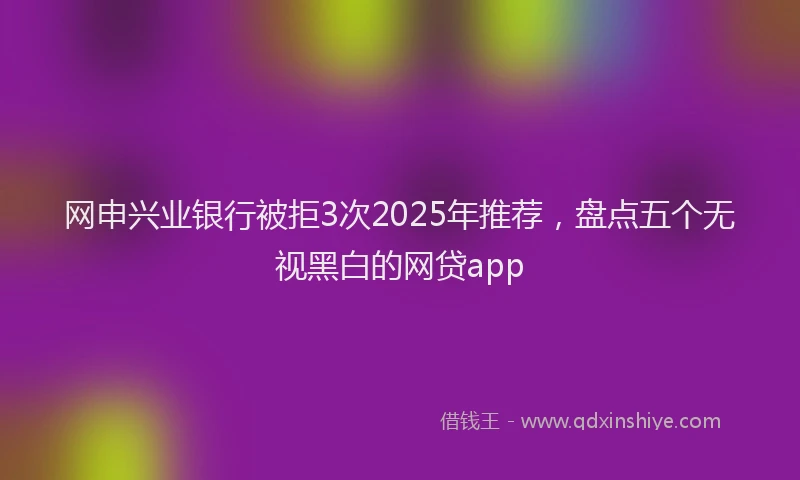 网申兴业银行被拒3次2025年推荐，盘点五个无视黑白的网贷app