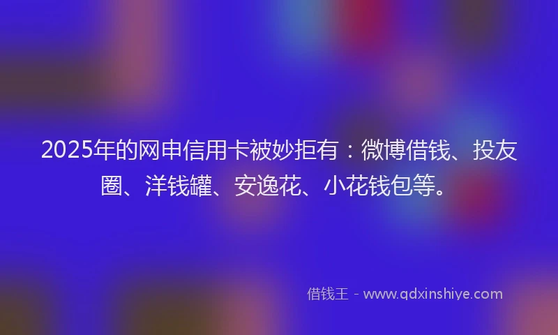 2025年的网申信用卡被妙拒有：微博借钱、投友圈、洋钱罐、安逸花、小花钱包等。