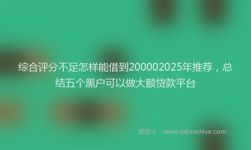 综合评分不足怎样能借到200002025年推荐，总结五个黑户可以做大额贷款平台