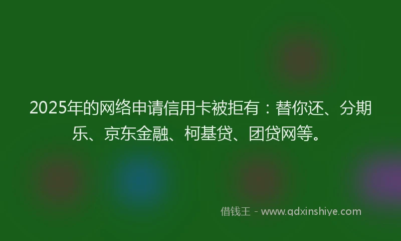 2025年的网络申请信用卡被拒有：替你还、分期乐、京东金融、柯基贷、团贷网等。