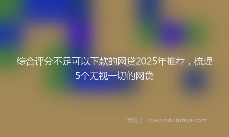综合评分不足可以下款的网贷2025年推荐，梳理5个无视一切的网贷