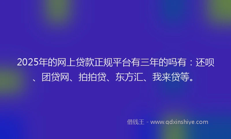 2025年的网上贷款正规平台有三年的吗有：还呗、团贷网、拍拍贷、东方汇、我来贷等。