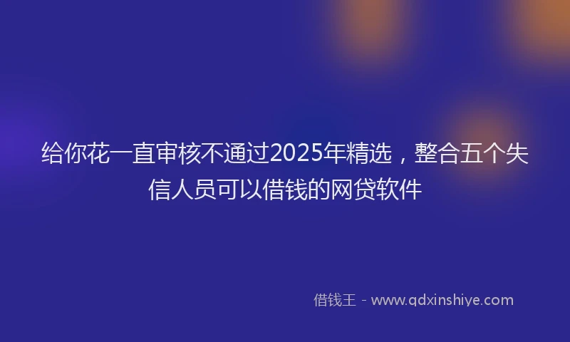 给你花一直审核不通过2025年精选，整合五个失信人员可以借钱的网贷软件